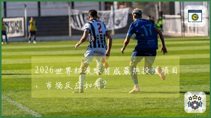 2026世界杯滚球将成最热投注项目，市场反应如何？